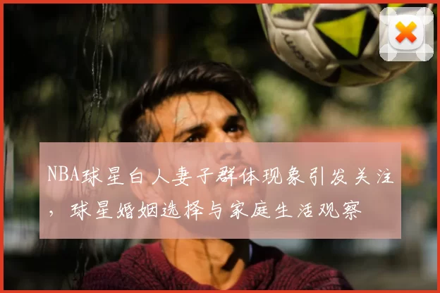 NBA球星白人妻子群体现象引发关注,球星婚姻选择与家庭生活观察