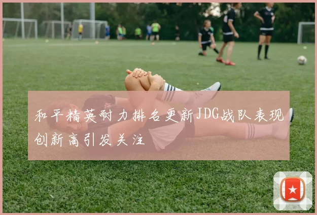 和平精英耐力排名更新JDG战队表现创新高引发关注