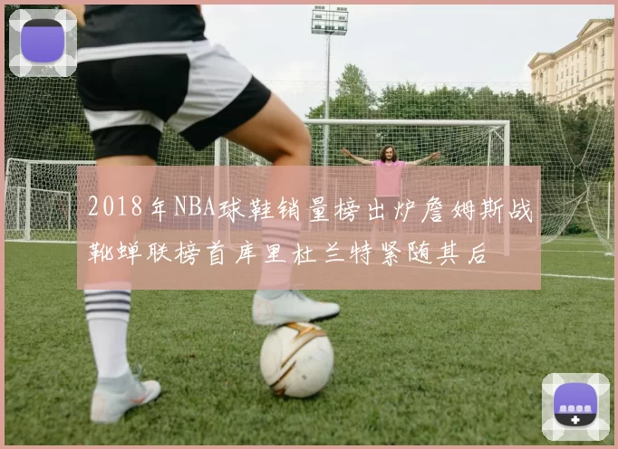2018年NBA球鞋销量榜出炉詹姆斯战靴蝉联榜首库里杜兰特紧随其后