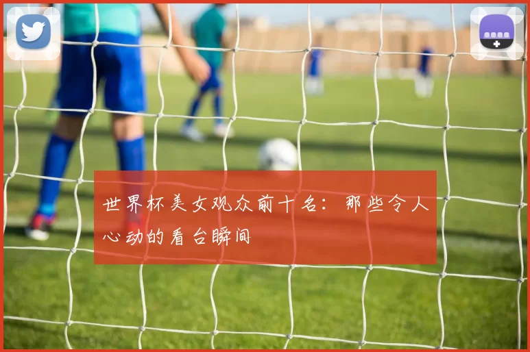 世界杯美女观众前十名：那些令人心动的看台瞬间