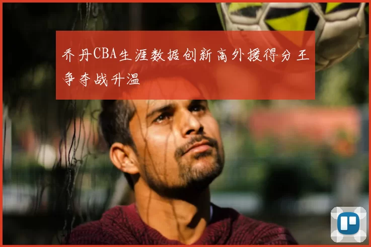 乔丹CBA生涯数据创新高外援得分王争夺战升温