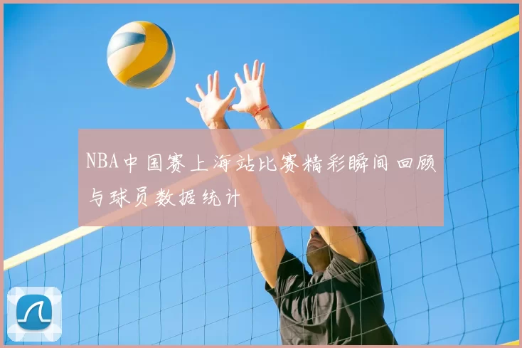 NBA中国赛上海站比赛精彩瞬间回顾与球员数据统计