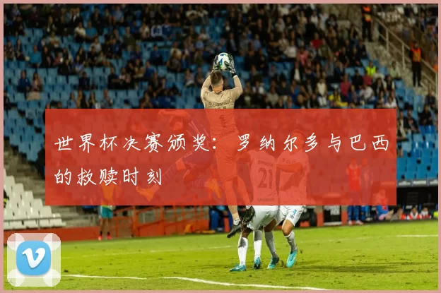 世界杯决赛颁奖:罗纳尔多与巴西的救赎时刻