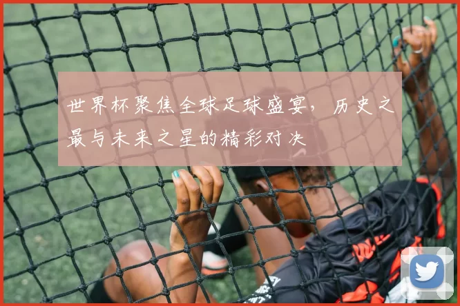 世界杯聚焦全球足球盛宴,历史之最与未来之星的精彩对决