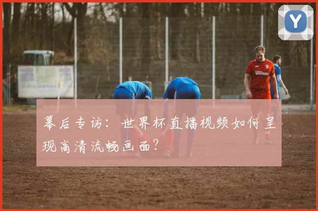 幕后专访:世界杯直播视频如何呈现高清流畅画面?