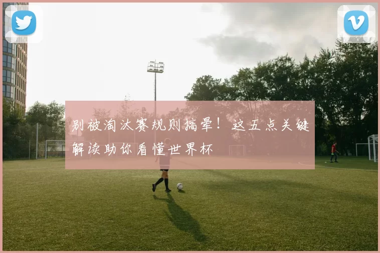 别被淘汰赛规则搞晕！这五点关键解读助你看懂世界杯