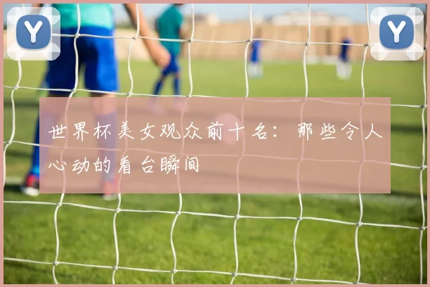 世界杯美女观众前十名:那些令人心动的看台瞬间
