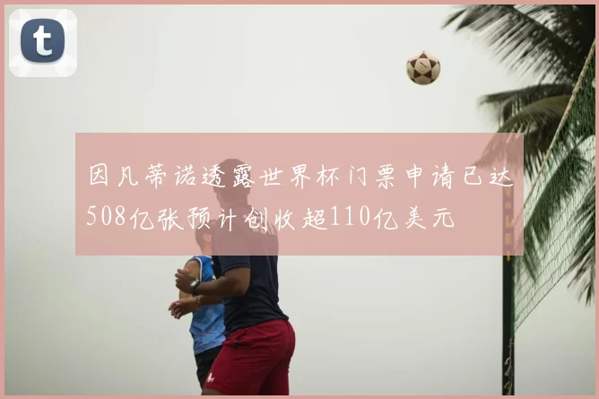 因凡蒂诺透露世界杯门票申请已达508亿张预计创收超110亿美元