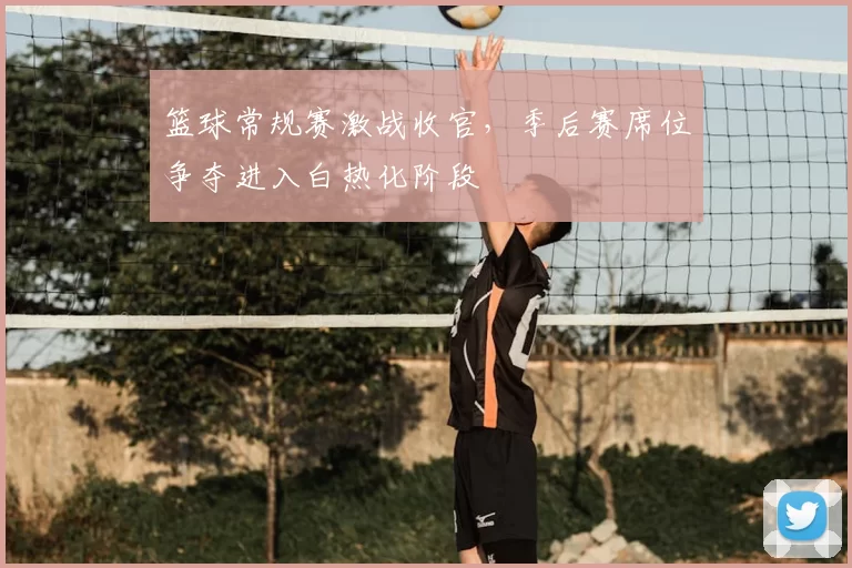 篮球常规赛激战收官，季后赛席位争夺进入白热化阶段