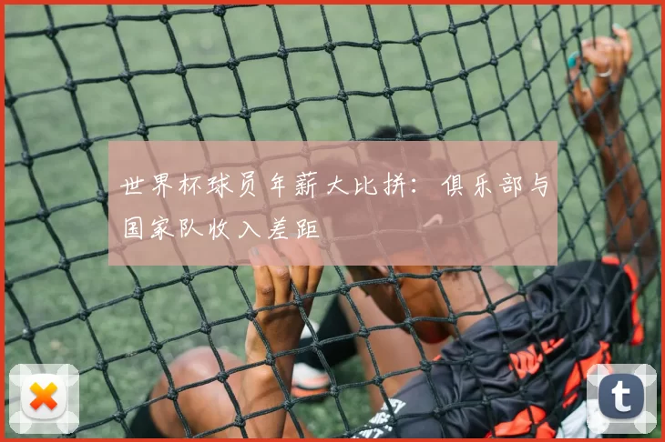 世界杯球员年薪大比拼：俱乐部与国家队收入差距
