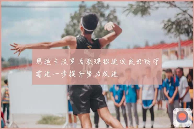 恩迪卡谈罗马表现称进攻良好防守需进一步提升努力改进