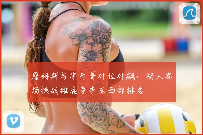 詹姆斯与字母哥对位对飙,湖人客场挑战雄鹿争夺东西部排名