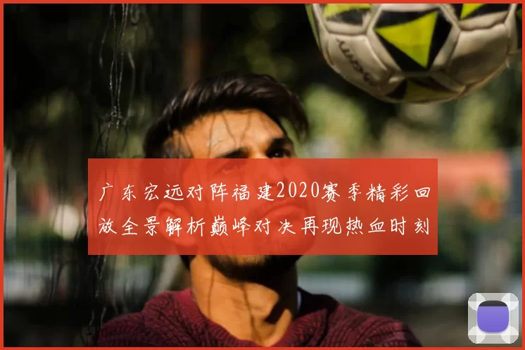 广东宏远对阵福建2020赛季精彩回放全景解析巅峰对决再现热血时刻