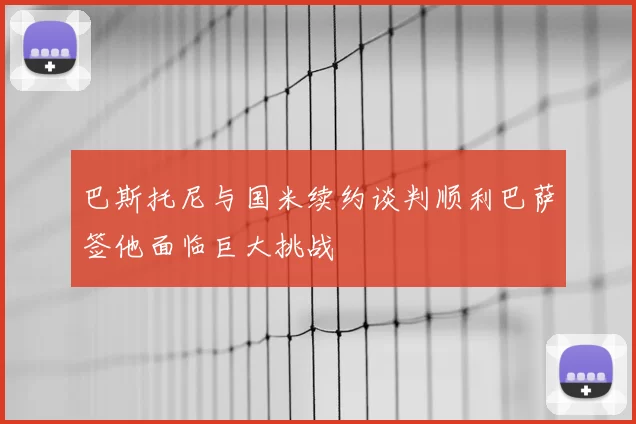 巴斯托尼与国米续约谈判顺利巴萨签他面临巨大挑战