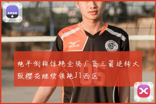 绝平倒钩惊艳全场广岛三箭逆转大阪樱花继续领跑J1西区