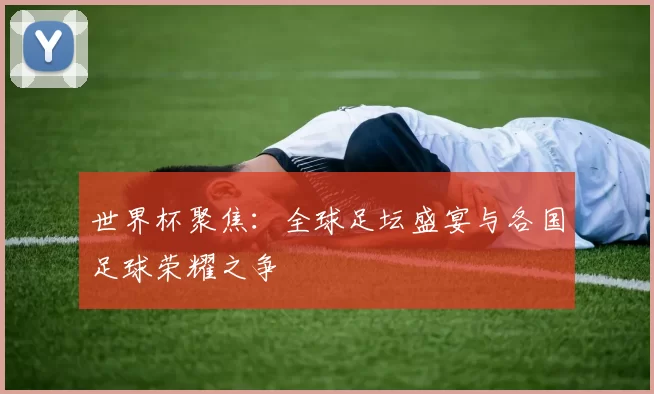 世界杯聚焦:全球足坛盛宴与各国足球荣耀之争