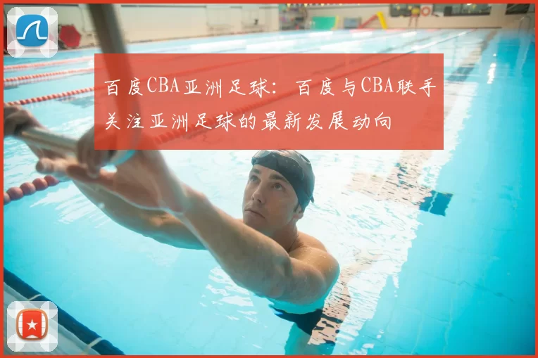 百度CBA亚洲足球:百度与CBA联手关注亚洲足球的最新发展动向