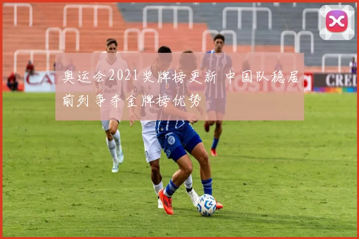 奥运会2021奖牌榜更新 中国队稳居前列争夺金牌榜优势