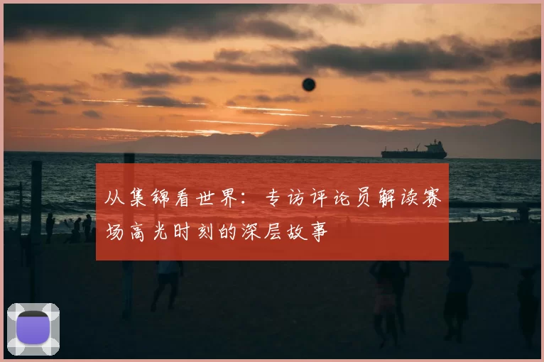 从集锦看世界:专访评论员解读赛场高光时刻的深层故事
