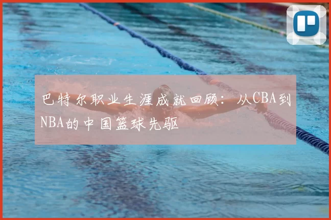 巴特尔职业生涯成就回顾:从CBA到NBA的中国篮球先驱