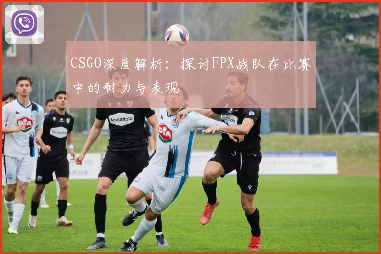 CSGO深度解析:探讨FPX战队在比赛中的耐力与表现