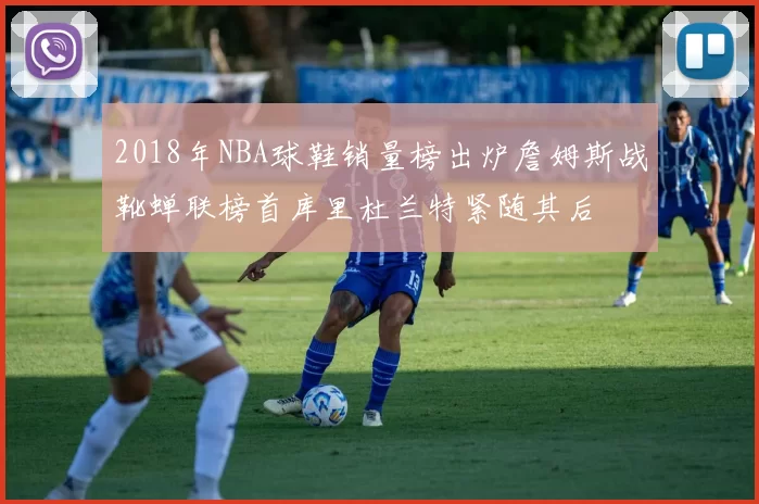 2018年NBA球鞋销量榜出炉詹姆斯战靴蝉联榜首库里杜兰特紧随其后