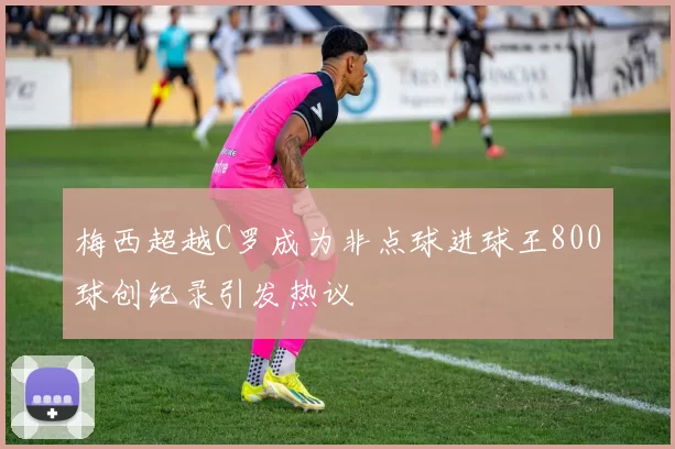 梅西超越C罗成为非点球进球王800球创纪录引发热议