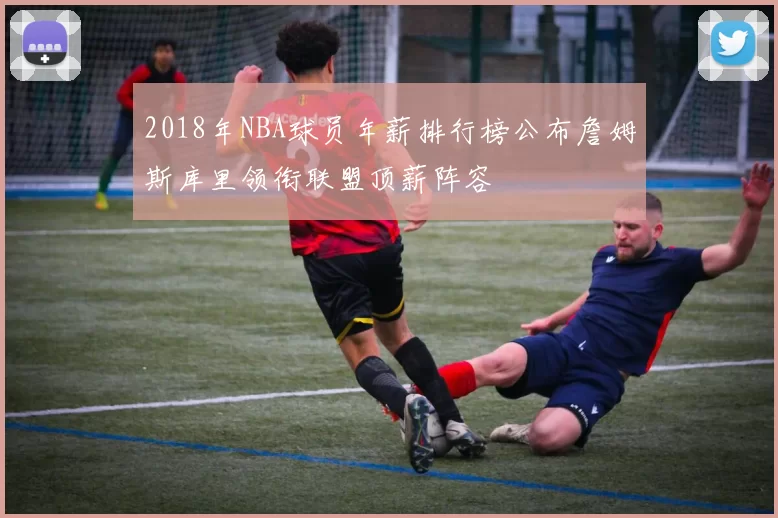 2018年NBA球员年薪排行榜公布詹姆斯库里领衔联盟顶薪阵容