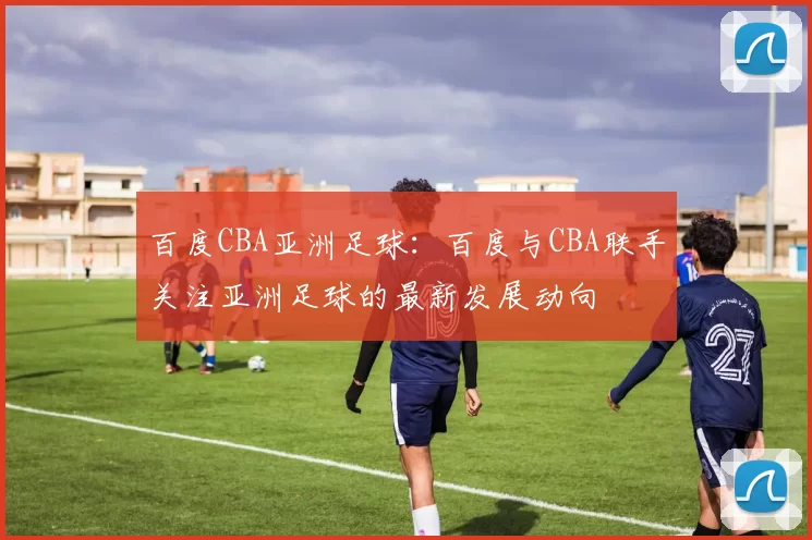 百度CBA亚洲足球：百度与CBA联手关注亚洲足球的最新发展动向