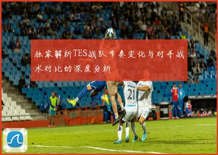 独家解析TES战队节奏变化与对手战术对比的深度分析