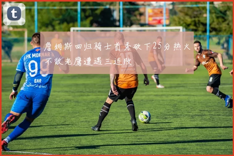 詹姆斯回归骑士首秀砍下25分热火不敌老鹰遭遇三连败