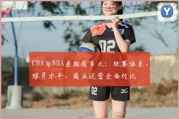 CBA与NBA差距有多大：联赛体系、球员水平、商业运营全面对比