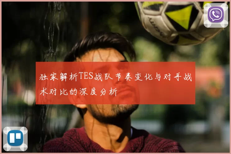 独家解析TES战队节奏变化与对手战术对比的深度分析