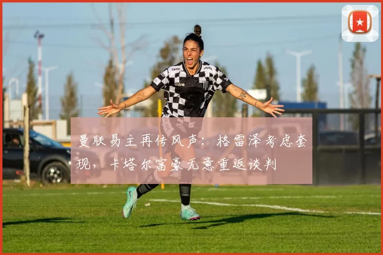 曼联易主再传风声：格雷泽考虑套现，卡塔尔富豪无意重返谈判