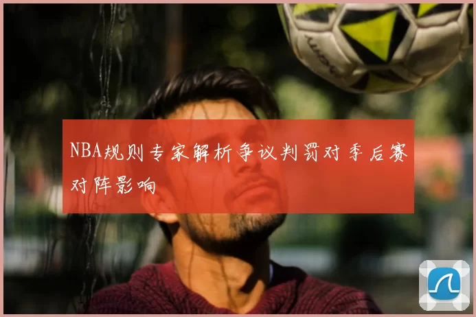 NBA规则专家解析争议判罚对季后赛对阵影响