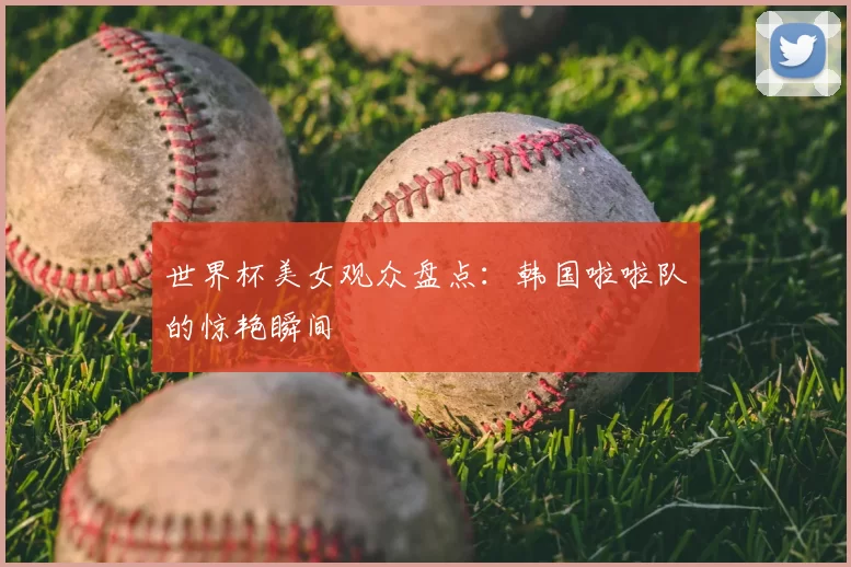 世界杯美女观众盘点：韩国啦啦队的惊艳瞬间