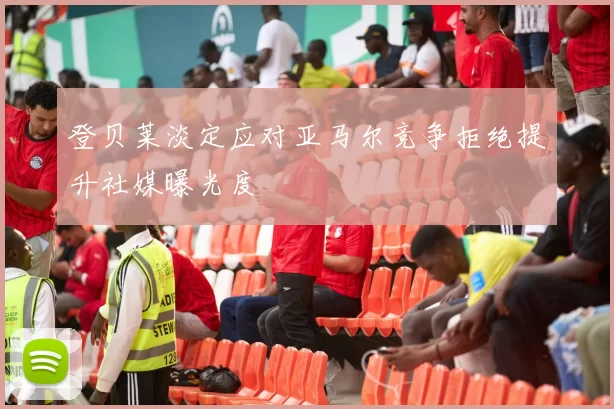 登贝莱淡定应对亚马尔竞争拒绝提升社媒曝光度