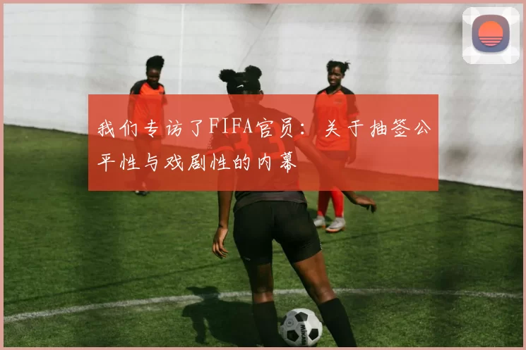 我们专访了FIFA官员：关于抽签公平性与戏剧性的内幕