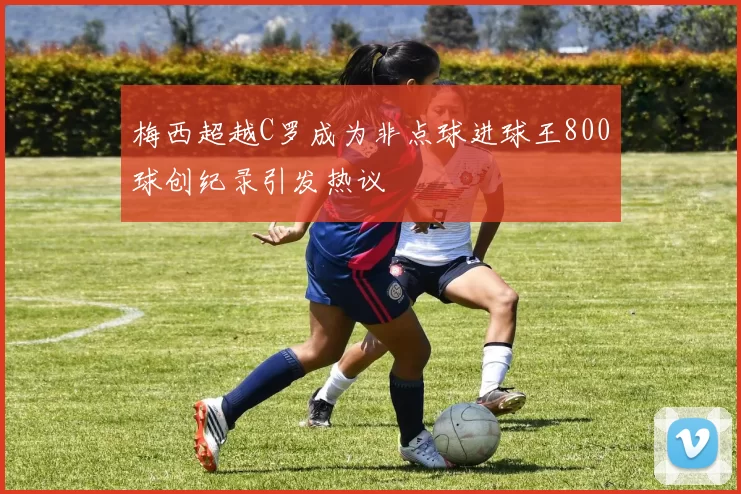 梅西超越C罗成为非点球进球王800球创纪录引发热议