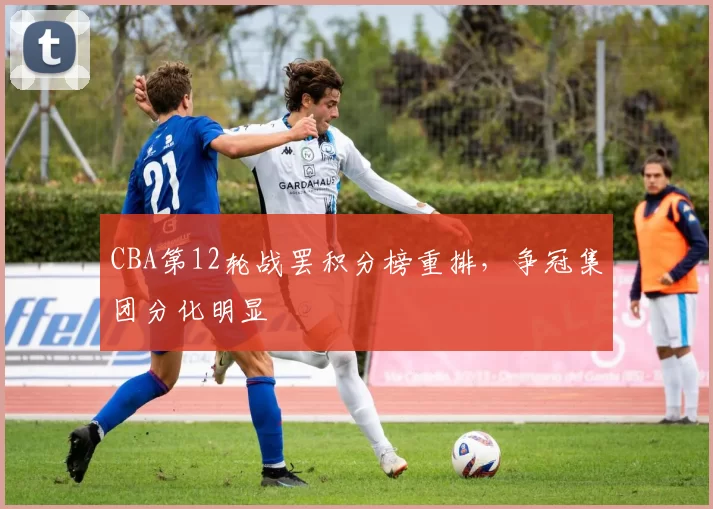 CBA第12轮战罢积分榜重排,争冠集团分化明显