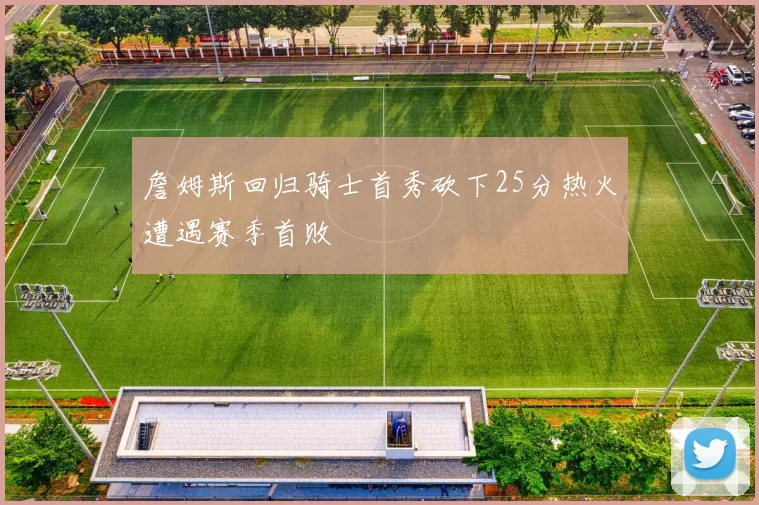 詹姆斯回归骑士首秀砍下25分热火遭遇赛季首败