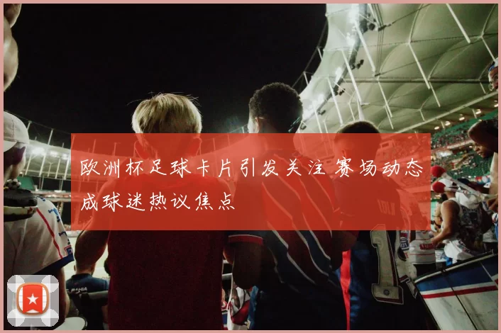 欧洲杯足球卡片引发关注 赛场动态成球迷热议焦点