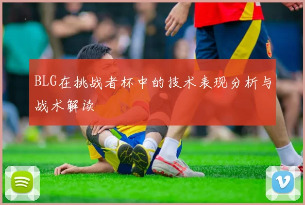 BLG在挑战者杯中的技术表现分析与战术解读