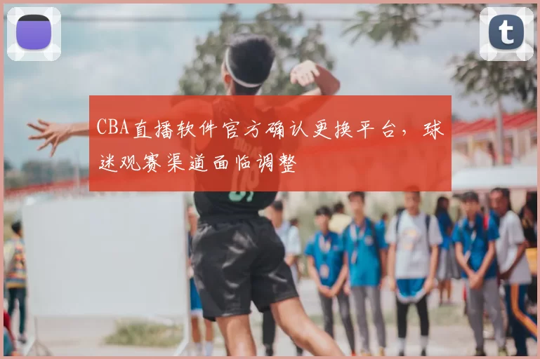 CBA直播软件官方确认更换平台，球迷观赛渠道面临调整