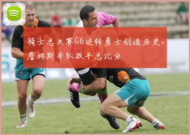 骑士总决赛G6逆转勇士创造历史,詹姆斯率队扳平总比分