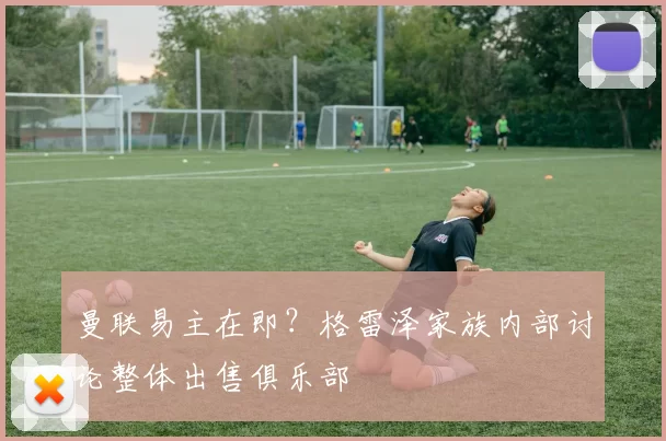 曼联易主在即?格雷泽家族内部讨论整体出售俱乐部