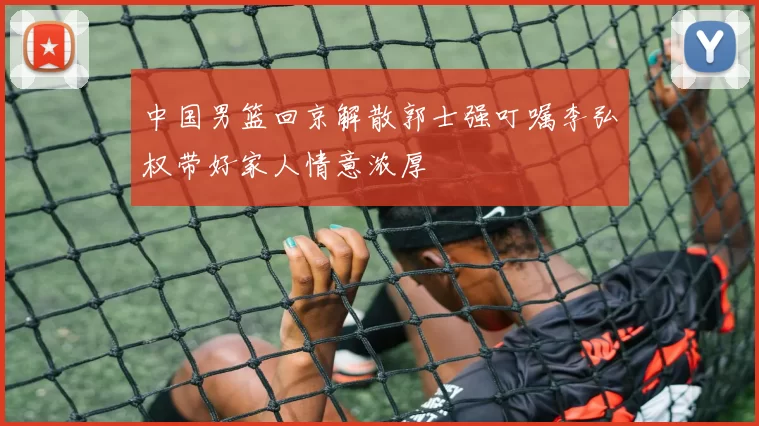 中国男篮回京解散郭士强叮嘱李弘权带好家人情意浓厚
