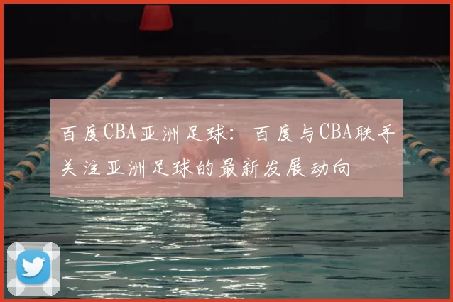 百度CBA亚洲足球:百度与CBA联手关注亚洲足球的最新发展动向
