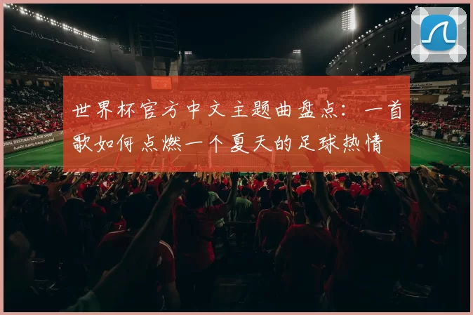 世界杯官方中文主题曲盘点：一首歌如何点燃一个夏天的足球热情